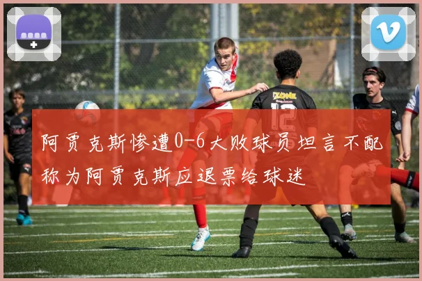 阿贾克斯惨遭0-6大败球员坦言不配称为阿贾克斯应退票给球迷