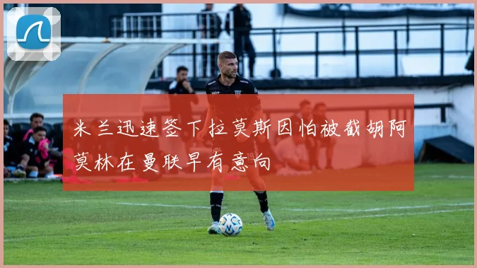 米兰迅速签下拉莫斯因怕被截胡阿莫林在曼联早有意向