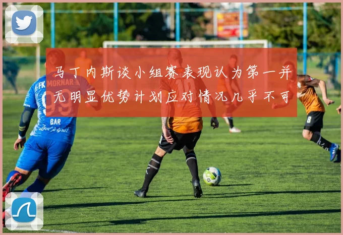 马丁内斯谈小组赛表现认为第一并无明显优势计划应对情况几乎不可能