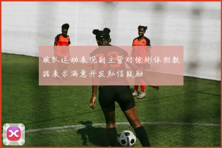 狼队运动表现副主管对徐彬体测数据表示满意并发私信鼓励