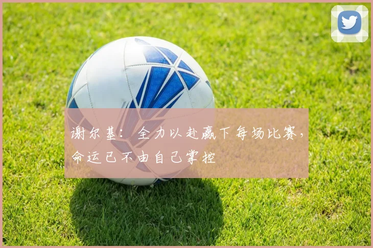 谢尔基：全力以赴赢下每场比赛，命运已不由自己掌控