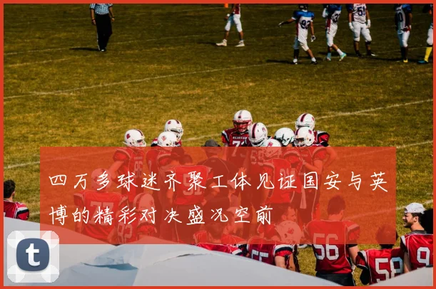 四万多球迷齐聚工体见证国安与英博的精彩对决盛况空前