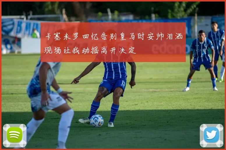 卡塞米罗回忆告别皇马时安帅泪洒现场让我动摇离开决定