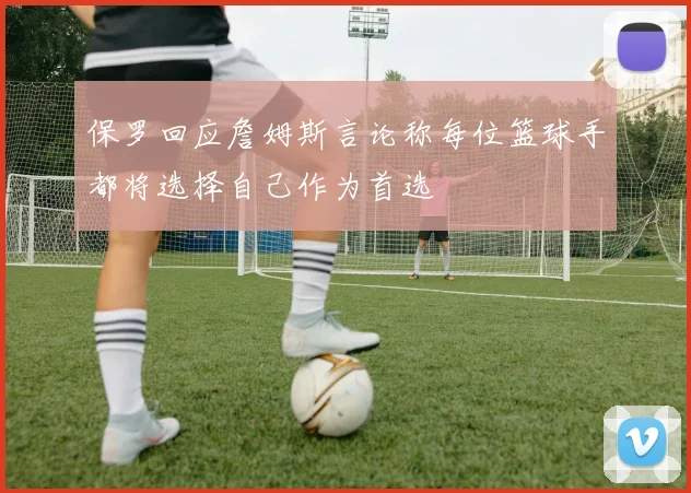 保罗回应詹姆斯言论称每位篮球手都将选择自己作为首选