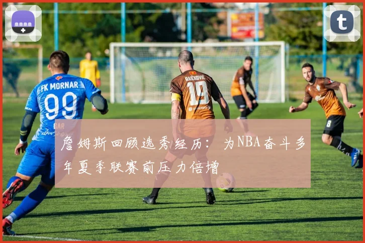 詹姆斯回顾选秀经历：为NBA奋斗多年夏季联赛前压力倍增