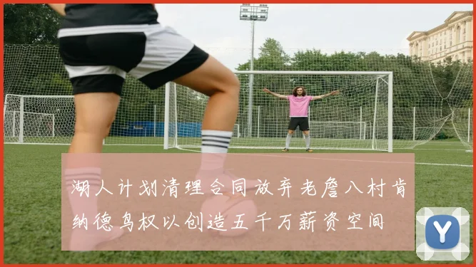 湖人计划清理合同放弃老詹八村肯纳德鸟权以创造五千万薪资空间