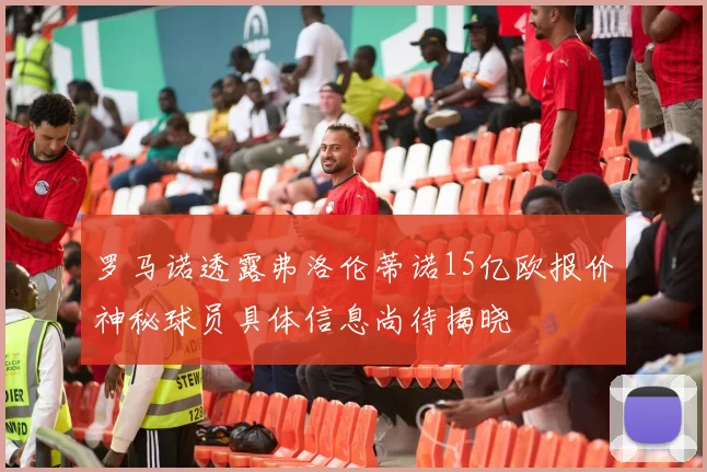 罗马诺透露弗洛伦蒂诺15亿欧报价神秘球员具体信息尚待揭晓