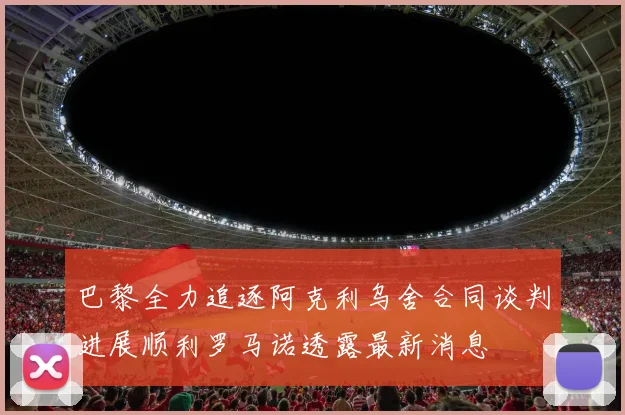 巴黎全力追逐阿克利乌舍合同谈判进展顺利罗马诺透露最新消息