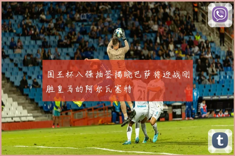 国王杯八强抽签揭晓巴萨将迎战刚胜皇马的阿尔瓦塞特