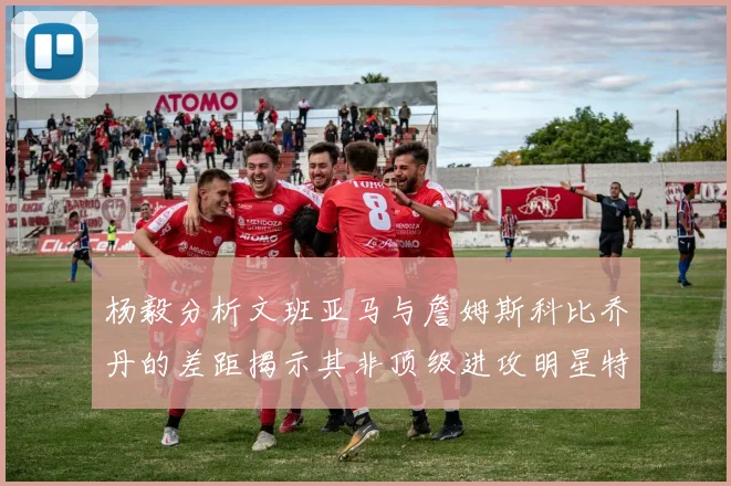 杨毅分析文班亚马与詹姆斯科比乔丹的差距揭示其非顶级进攻明星特质