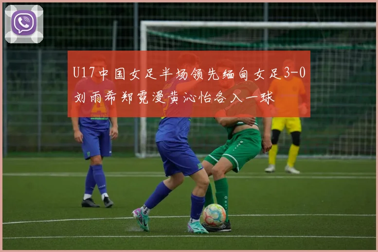 U17中国女足半场领先缅甸女足3-0刘雨希郑霓漫黄沁怡各入一球