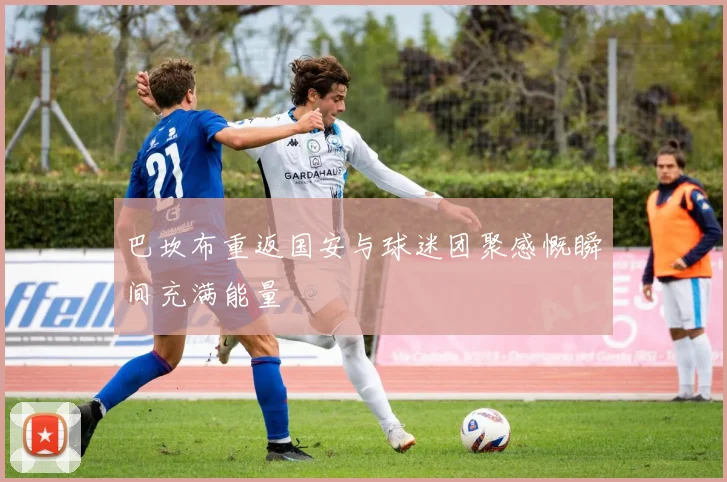 巴坎布重返国安与球迷团聚感慨瞬间充满能量