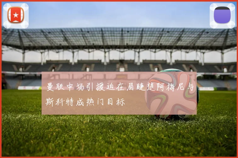 曼联中场引援迫在眉睫楚阿梅尼与斯科特成热门目标
