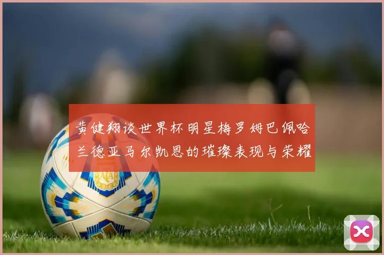 黄健翔谈世界杯明星梅罗姆巴佩哈兰德亚马尔凯恩的璀璨表现与荣耀时刻