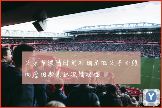 父亲节温情时刻布朗尼晒父子合照向詹姆斯表达深情祝福