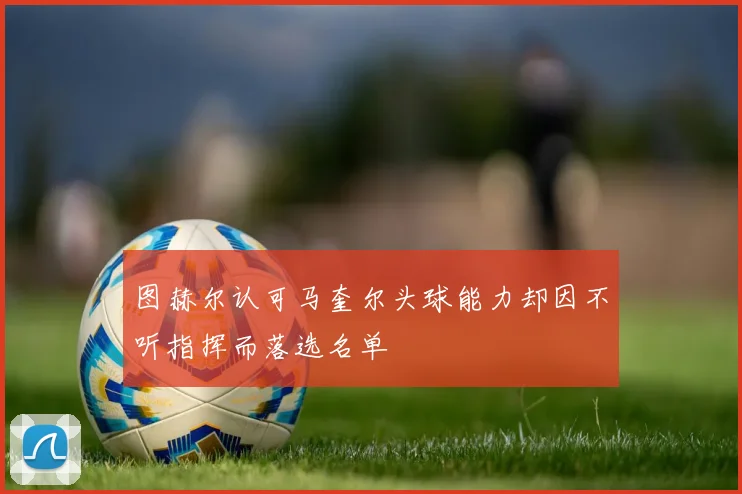 图赫尔认可马奎尔头球能力却因不听指挥而落选名单