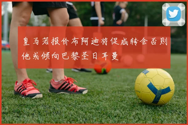 皇马若报价布阿迪将促成转会否则他或倾向巴黎圣日耳曼