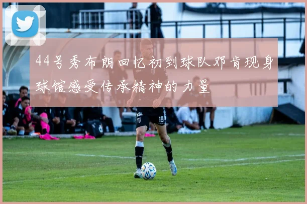 44号秀布朗回忆初到球队邓肯现身球馆感受传承精神的力量