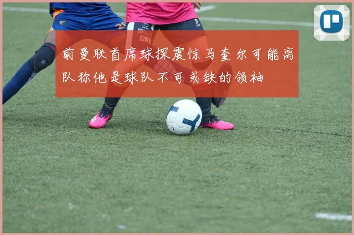 前曼联首席球探震惊马奎尔可能离队称他是球队不可或缺的领袖