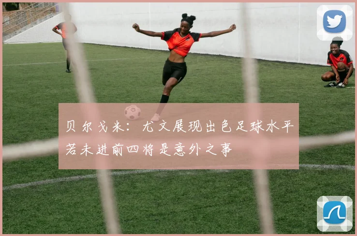 贝尔戈米：尤文展现出色足球水平若未进前四将是意外之事